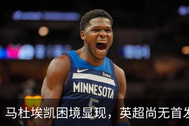马杜埃凯困境显现，英超尚无首发，冬窗转会传闻升温